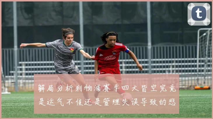 解局分析利物浦赛季四大皆空究竟是运气不佳还是管理失误导致的悲剧