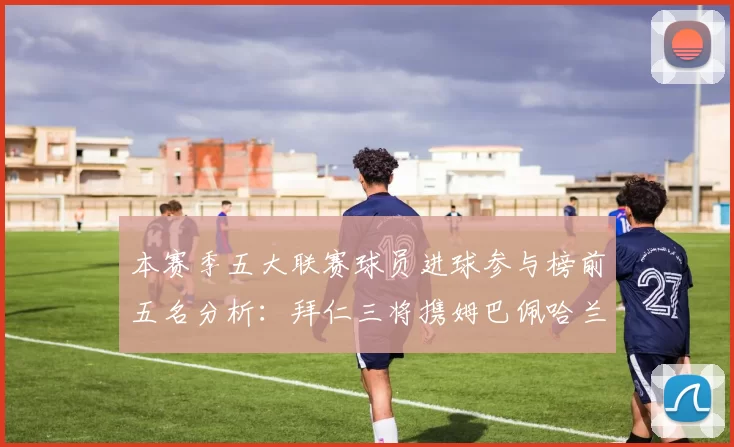 本赛季五大联赛球员进球参与榜前五名分析：拜仁三将携姆巴佩哈兰德争辉