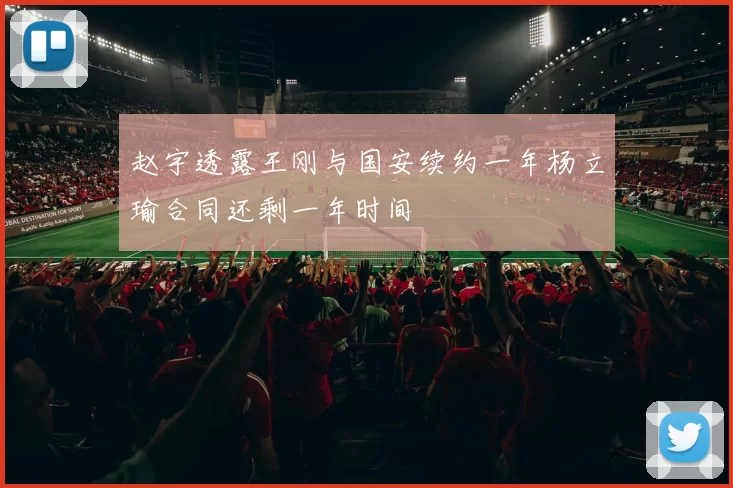 赵宇透露王刚与国安续约一年杨立瑜合同还剩一年时间