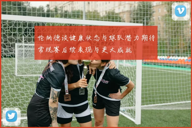 伦纳德谈健康状态与球队潜力期待常规赛后续表现与更大成就