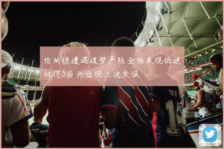 伦纳德遭遇追梦严防全场表现低迷仅得5分并出现三次失误