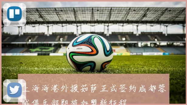 上海海港外援茹萨正式签约成都蓉城俱乐部即将加盟新征程