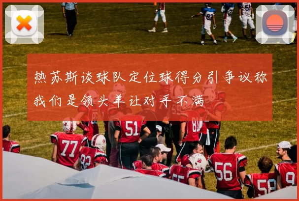 热苏斯谈球队定位球得分引争议称我们是领头羊让对手不满