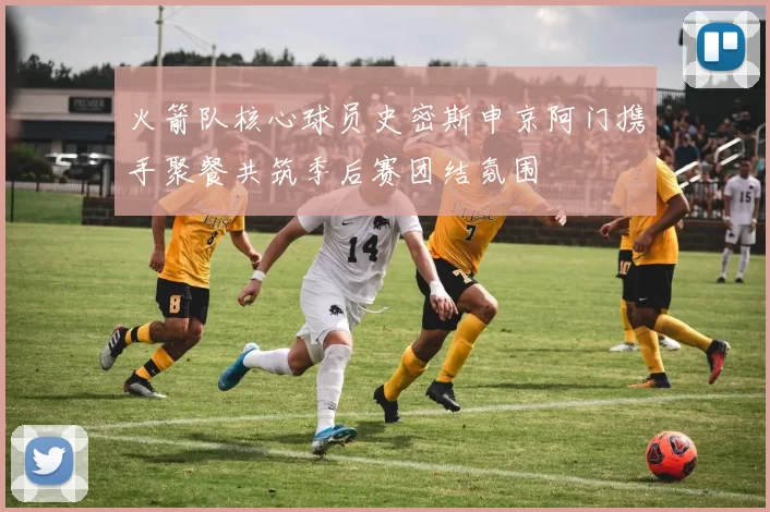 火箭队核心球员史密斯申京阿门携手聚餐共筑季后赛团结氛围