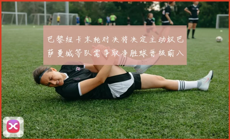 巴黎纽卡末轮对决将决定主动权巴萨曼城等队需争取净胜球晋级前八