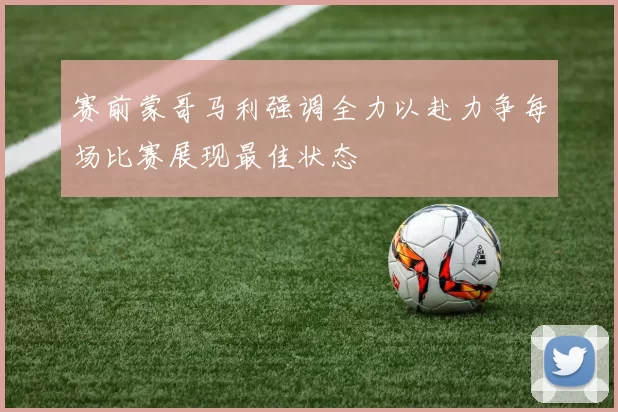 赛前蒙哥马利强调全力以赴力争每场比赛展现最佳状态