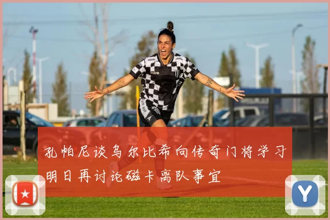 孔帕尼谈乌尔比希向传奇门将学习明日再讨论磁卡离队事宜