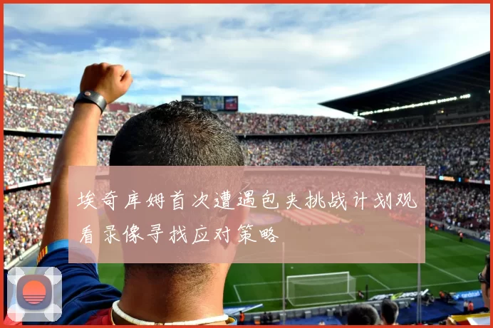 埃奇库姆首次遭遇包夹挑战计划观看录像寻找应对策略
