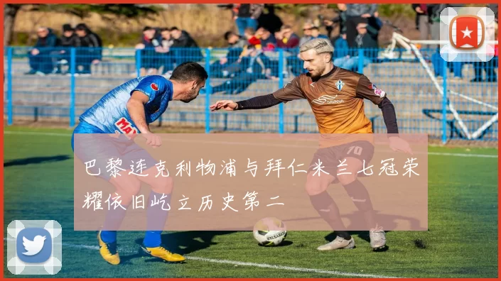 巴黎连克利物浦与拜仁米兰七冠荣耀依旧屹立历史第二