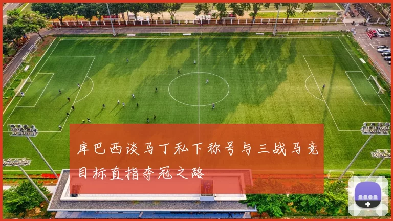 库巴西谈马丁私下称号与三战马竞目标直指夺冠之路