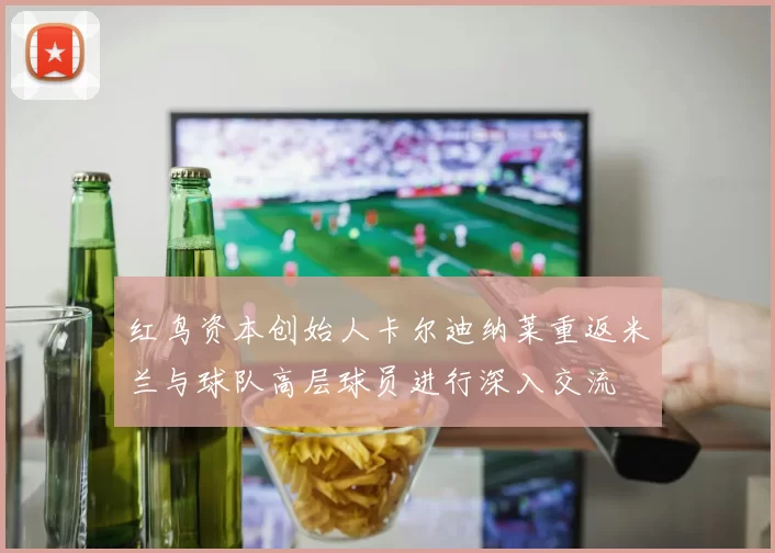 红鸟资本创始人卡尔迪纳莱重返米兰与球队高层球员进行深入交流