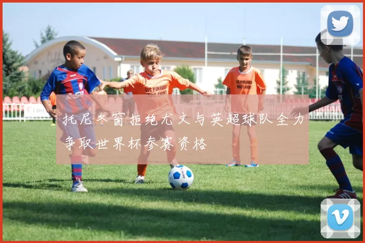 托尼冬窗拒绝尤文与英超球队全力争取世界杯参赛资格